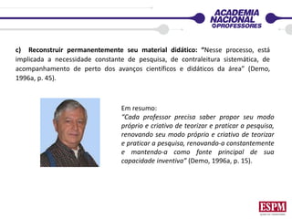 c) Reconstruir permanentemente seu material didático: “Nesse processo, está
implicada a necessidade constante de pesquisa, de contraleitura sistemática, de
acompanhamento de perto dos avanços científicos e didáticos da área” (Demo,
1996a, p. 45).
Em resumo:
“Cada professor precisa saber propor seu modo
próprio e criativo de teorizar e praticar a pesquisa,
renovando seu modo próprio e criativo de teorizar
e praticar a pesquisa, renovando-a constantemente
e mantendo-a como fonte principal de sua
capacidade inventiva” (Demo, 1996a, p. 15).
 