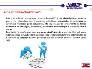 Esta prática didático-pedagógica, segundo Demo (1993), é mais trabalhosa, à medida
que se faz necessário que o professor orientador acompanhe os processos de
elaboração realizados pelos estudantes. Isto implica grande investimento de tempo
em termos de dedicação, em leituras, em sessões de orientação e constante fazer e
refazer.
Para tanto, “é preciso aprender a orientar objetivamente, o que significa agir como
instância crítica e investigadora, abandonando tendências tutelares e paternalistas, ou
a tentação de desfazer dúvidas, patrulhar leituras, abreviar esforços” (Demo, 1993:
232).
RECURSOS E DEDICAÇÃO NECESSÁRIOS
 