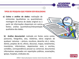 TIPOS DE PESQUISA QUE PODEM SER REALIZADAS
a) Coleta e análise de dados: realização de
entrevistas (qualitativas ou quantitativas);
montagem de banco de dados original ou a
partir de informações disponíveis em outras
fontes; análise quantitativas/interpretação
qualitativa dos dados.
b) Análise documental: realizada em fontes como cartas,
pareceres, fotografias, atas, relatórios, obras originais de
qualquer natureza – pintura, escultura, desenho etc.), notas,
diários, projetos de lei, ofícios, discursos, mapas, testamentos,
inventários, informativos, depoimentos orais e escritos,
certidões, correspondência pessoal ou comercial, documentos
informativos arquivados em repartições públicas, associações,
igrejas, hospitais, sindicatos etc.
DEMO, P. Educar pela pesquisa. Campinas: Autores Associados, 1996a).
 