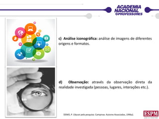c) Análise iconográfica: análise de imagens de diferentes
origens e formatos.
d) Observação: através da observação direta da
realidade investigada (pessoas, lugares, interações etc.).
DEMO, P. Educar pela pesquisa. Campinas: Autores Associados, 1996a).
 