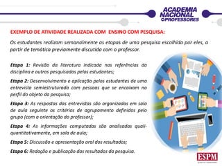 EXEMPLO DE ATIVIDADE REALIZADA COM ENSINO COM PESQUISA:
Os estudantes realizam semanalmente as etapas de uma pesquisa escolhida por eles, a
partir de temática previamente discutida com o professor.
Etapa 1: Revisão da literatura indicada nas referências da
disciplina e outras pesquisadas pelos estudantes;
Etapa 2: Desenvolvimento e aplicação pelos estudantes de uma
entrevista semiestruturada com pessoas que se encaixam no
perfil do objeto da pesquisa;
Etapa 3: As respostas das entrevistas são organizadas em sala
de aula seguinte os critérios de agrupamento definidos pelo
grupo (com a orientação do professor);
Etapa 4: As informações computadas são analisadas quali-
quantitativamente, em sala de aula;
Etapa 5: Discussão e apresentação oral dos resultados;
Etapa 6: Redação e publicação dos resultados da pesquisa.
 
