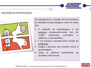 No planejamento e seleção dos instrumentos
de avaliação da aprendizagem, levar em conta
que:
1. A avaliação da aprendizagem é um
processo, consequentemente, tem um
caráter continuado, cumulativo e
sistêmico, e não episódico;
2. É um processo orientado pela reunião de
evidências;
3. Integra o processo que envolve ensino e
aprendizagem;
4. Utiliza os objetivos justificadores da
disciplina como âncora.
AVALIAÇÃO DA APRENDIZAGEM:
RODRIGUES JUNIOR, J. F. Avaliação do estudante universitário, Brasília: SENAC, 2009, p. 33.
 
