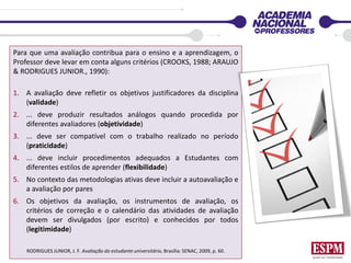 Para que uma avaliação contribua para o ensino e a aprendizagem, o
Professor deve levar em conta alguns critérios (CROOKS, 1988; ARAUJO
& RODRIGUES JUNIOR., 1990):
1. A avaliação deve refletir os objetivos justificadores da disciplina
(validade)
2. ... deve produzir resultados análogos quando procedida por
diferentes avaliadores (objetividade)
3. ... deve ser compatível com o trabalho realizado no período
(praticidade)
4. ... deve incluir procedimentos adequados a Estudantes com
diferentes estilos de aprender (flexibilidade)
5. No contexto das metodologias ativas deve incluir a autoavaliação e
a avaliação por pares
6. Os objetivos da avaliação, os instrumentos de avaliação, os
critérios de correção e o calendário das atividades de avaliação
devem ser divulgados (por escrito) e conhecidos por todos
(legitimidade)
RODRIGUES JUNIOR, J. F. Avaliação do estudante universitário, Brasília: SENAC, 2009, p. 60.
 