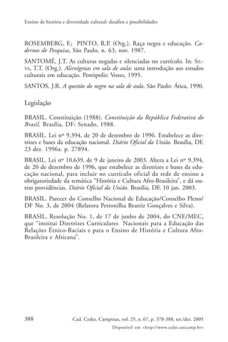 388 Cad. Cedes, Campinas, vol. 25, n. 67, p. 378-388, set./dez. 2005
Disponível em <http://www.cedes.unicamp.br>
Ensino de história e diversidade cultural: desafios e possibilidades
ROSEMBERG, F.; PINTO, R.P. (Org.). Raça negra e educação. Ca-
dernos de Pesquisa, São Paulo, n. 63, nov. 1987.
SANTOMÉ, J.T. As culturas negadas e silenciadas no currículo. In: SIL-
VA, T.T. (Org.). Alienígenas em sala de aula: uma introdução aos estudos
culturais em educação. Petrópolis: Vozes, 1995.
SANTOS, J.R. A questão do negro na sala de aula. São Paulo: Ática, 1990.
Legislação
BRASIL. Constituição (1988). Constituição da República Federativa do
Brasil. Brasília, DF: Senado, 1988.
BRASIL. Lei nº 9.394, de 20 de dezembro de 1996. Estabelece as dire-
trizes e bases da educação nacional. Diário Oficial da União. Brasília, DF,
23 dez. 1996a. p. 27894.
BRASIL. Lei nº 10.639, de 9 de janeiro de 2003. Altera a Lei nº 9.394,
de 20 de dezembro de 1996, que estabelece as diretrizes e bases da edu-
cação nacional, para incluir no currículo oficial da rede de ensino a
obrigatoriedade da temática “História e Cultura Afro-Brasileira”, e dá ou-
tras providências. Diário Oficial da União. Brasília, DF, 10 jan. 2003.
BRASIL. Parecer do Conselho Nacional de Educação/Conselho Pleno/
DF No. 3, de 2004 (Relatora Petronilha Beatriz Gonçalves e Silva).
BRASIL. Resolução No. 1, de 17 de junho de 2004, do CNE/MEC,
que “institui Diretrizes Curriculares Nacionais para a Educação das
Relações Étnico-Raciais e para o Ensino de História e Cultura Afro-
Brasileira e Africana”.
 