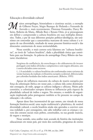 379Cad. Cedes, Campinas, vol. 25, n. 67, p. 378-388, set./dez. 2005
Disponível em <http://www.cedes.unicamp.br>
José Ricardo Oriá Fernandes
Educação e diversidade cultural
uitos antropólogos, historiadores e cientistas sociais, a exemplo
de Gilberto Freyre, Sérgio Buarque de Holanda e Fernando de
Azevedo e, mais recentemente, Florestan Fernandes, Darcy Ri-
beiro, Roberto da Matta, Alfredo Bosi e Renato Ortiz, já se preocuparam
em definir e compreender a cultura brasileira em suas múltiplas dimen-
sões. Todos, a par de suas diferentes posições político-ideológicas, são unâ-
nimes em concordar que a característica marcante de nossa cultura é a ri-
queza de sua diversidade, resultado de nosso processo histórico-social e das
dimensões continentais de nossa territorialidade.
Nesse sentido, o mais correto seria falarmos em “culturas brasilei-
ras”, ao invés de “cultura brasileira”, dada a pluralidade étnica que contri-
buiu para sua formação. As palavras do antropólogo Darcy Ribeiro são bas-
tante elucidativas:
Surgimos da confluência, do entrechoque e do caldeamento do invasor
português com índios silvícolas e campineiros e com negros africanos, uns
e outros aliciados como escravos.
(...) A sociedade e a cultura brasileiras são conformadas como variantes da
versão lusitana da tradição civilizatória européia ocidental, diferenciadas
por coloridos herdados dos índios americanos. (Ribeiro, 1995)
Apesar da influência marcante da cultura de matriz européia por
força da colonização ibérica em nosso país, a cultura tida como dominante
não conseguiu, de todo, apagar as culturas indígena e africana. Muito pelo
contrário, o colonizador europeu deixou-se influenciar pela riqueza da
pluralidade cultural de índios e negros. No entanto, o modelo de organi-
zação implantado pelos portugueses também se fez presente no campo da
educação e da cultura.
Apesar desse fato incontestável de que somos, em virtude de nossa
formação histórico-social, uma nação multirracial e pluriétnica, de notável
diversidade cultural, a escola brasileira ainda não aprendeu a conviver com
essa realidade e, por conseguinte, não sabe trabalhar com as crianças e jo-
vens dos estratos sociais mais pobres, constituídos, na sua grande maioria,
de negros e mestiços.
Nesse sentido, uma análise mais acurada da história das instituições
educacionais em nosso país, por meio dos currículos, programas de ensino
 