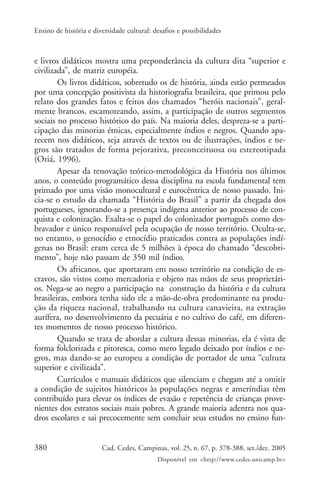 380 Cad. Cedes, Campinas, vol. 25, n. 67, p. 378-388, set./dez. 2005
Disponível em <http://www.cedes.unicamp.br>
Ensino de história e diversidade cultural: desafios e possibilidades
e livros didáticos mostra uma preponderância da cultura dita “superior e
civilizada”, de matriz européia.
Os livros didáticos, sobretudo os de história, ainda estão permeados
por uma concepção positivista da historiografia brasileira, que primou pelo
relato dos grandes fatos e feitos dos chamados “heróis nacionais”, geral-
mente brancos, escamoteando, assim, a participação de outros segmentos
sociais no processo histórico do país. Na maioria deles, despreza-se a parti-
cipação das minorias étnicas, especialmente índios e negros. Quando apa-
recem nos didáticos, seja através de textos ou de ilustrações, índios e ne-
gros são tratados de forma pejorativa, preconceituosa ou estereotipada
(Oriá, 1996).
Apesar da renovação teórico-metodológica da História nos últimos
anos, o conteúdo programático dessa disciplina na escola fundamental tem
primado por uma visão monocultural e eurocêntrica de nosso passado. Ini-
cia-se o estudo da chamada “História do Brasil” a partir da chegada dos
portugueses, ignorando-se a presença indígena anterior ao processo de con-
quista e colonização. Exalta-se o papel do colonizador português como des-
bravador e único responsável pela ocupação de nosso território. Oculta-se,
no entanto, o genocídio e etnocídio praticados contra as populações indí-
genas no Brasil: eram cerca de 5 milhões à época do chamado “descobri-
mento”, hoje não passam de 350 mil índios.
Os africanos, que aportaram em nosso território na condição de es-
cravos, são vistos como mercadoria e objeto nas mãos de seus proprietári-
os. Nega-se ao negro a participação na construção da história e da cultura
brasileiras, embora tenha sido ele a mão-de-obra predominante na produ-
ção da riqueza nacional, trabalhando na cultura canavieira, na extração
aurífera, no desenvolvimento da pecuária e no cultivo do café, em diferen-
tes momentos de nosso processo histórico.
Quando se trata de abordar a cultura dessas minorias, ela é vista de
forma folclorizada e pitoresca, como mero legado deixado por índios e ne-
gros, mas dando-se ao europeu a condição de portador de uma “cultura
superior e civilizada”.
Currículos e manuais didáticos que silenciam e chegam até a omitir
a condição de sujeitos históricos às populações negras e ameríndias têm
contribuído para elevar os índices de evasão e repetência de crianças prove-
nientes dos estratos sociais mais pobres. A grande maioria adentra nos qua-
dros escolares e sai precocemente sem concluir seus estudos no ensino fun-
 
