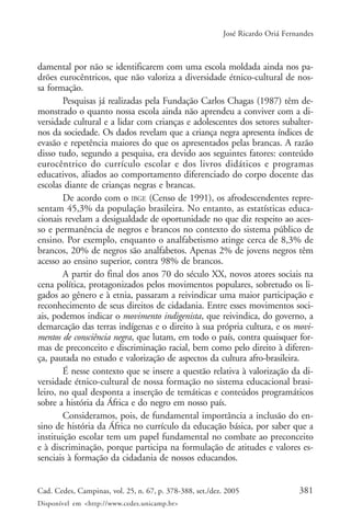 381Cad. Cedes, Campinas, vol. 25, n. 67, p. 378-388, set./dez. 2005
Disponível em <http://www.cedes.unicamp.br>
José Ricardo Oriá Fernandes
damental por não se identificarem com uma escola moldada ainda nos pa-
drões eurocêntricos, que não valoriza a diversidade étnico-cultural de nos-
sa formação.
Pesquisas já realizadas pela Fundação Carlos Chagas (1987) têm de-
monstrado o quanto nossa escola ainda não aprendeu a conviver com a di-
versidade cultural e a lidar com crianças e adolescentes dos setores subalter-
nos da sociedade. Os dados revelam que a criança negra apresenta índices de
evasão e repetência maiores do que os apresentados pelas brancas. A razão
disso tudo, segundo a pesquisa, era devido aos seguintes fatores: conteúdo
eurocêntrico do currículo escolar e dos livros didáticos e programas
educativos, aliados ao comportamento diferenciado do corpo docente das
escolas diante de crianças negras e brancas.
De acordo com o IBGE (Censo de 1991), os afrodescendentes repre-
sentam 45,3% da população brasileira. No entanto, as estatísticas educa-
cionais revelam a desigualdade de oportunidade no que diz respeito ao aces-
so e permanência de negros e brancos no contexto do sistema público de
ensino. Por exemplo, enquanto o analfabetismo atinge cerca de 8,3% de
brancos, 20% de negros são analfabetos. Apenas 2% de jovens negros têm
acesso ao ensino superior, contra 98% de brancos.
A partir do final dos anos 70 do século XX, novos atores sociais na
cena política, protagonizados pelos movimentos populares, sobretudo os li-
gados ao gênero e à etnia, passaram a reivindicar uma maior participação e
reconhecimento de seus direitos de cidadania. Entre esses movimentos soci-
ais, podemos indicar o movimento indigenista, que reivindica, do governo, a
demarcação das terras indígenas e o direito à sua própria cultura, e os movi-
mentos de consciência negra, que lutam, em todo o país, contra quaisquer for-
mas de preconceito e discriminação racial, bem como pelo direito à diferen-
ça, pautada no estudo e valorização de aspectos da cultura afro-brasileira.
É nesse contexto que se insere a questão relativa à valorização da di-
versidade étnico-cultural de nossa formação no sistema educacional brasi-
leiro, no qual desponta a inserção de temáticas e conteúdos programáticos
sobre a história da África e do negro em nosso país.
Consideramos, pois, de fundamental importância a inclusão do en-
sino de história da África no currículo da educação básica, por saber que a
instituição escolar tem um papel fundamental no combate ao preconceito
e à discriminação, porque participa na formulação de atitudes e valores es-
senciais à formação da cidadania de nossos educandos.
 