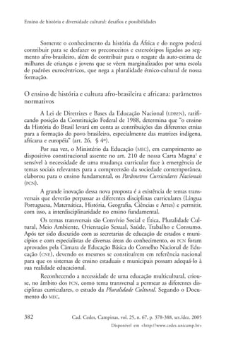 382 Cad. Cedes, Campinas, vol. 25, n. 67, p. 378-388, set./dez. 2005
Disponível em <http://www.cedes.unicamp.br>
Ensino de história e diversidade cultural: desafios e possibilidades
Somente o conhecimento da história da África e do negro poderá
contribuir para se desfazer os preconceitos e estereótipos ligados ao seg-
mento afro-brasileiro, além de contribuir para o resgate da auto-estima de
milhares de crianças e jovens que se vêem marginalizados por uma escola
de padrões eurocêntricos, que nega a pluralidade étnico-cultural de nossa
formação.
O ensino de história e cultura afro-brasileira e africana: parâmetros
normativos
A Lei de Diretrizes e Bases da Educação Nacional (LDBEN), ratifi-
cando posição da Constituição Federal de 1988, determina que “o ensino
da História do Brasil levará em conta as contribuições das diferentes etnias
para a formação do povo brasileiro, especialmente das matrizes indígena,
africana e européia” (art. 26, § 4º).
Por sua vez, o Ministério da Educação (MEC), em cumprimento ao
dispositivo constitucional assente no art. 210 de nossa Carta Magna1
e
sensível à necessidade de uma mudança curricular face à emergência de
temas sociais relevantes para a compreensão da sociedade contemporânea,
elaborou para o ensino fundamental, os Parâmetros Curriculares Nacionais
(PCN).
A grande inovação dessa nova proposta é a existência de temas trans-
versais que deverão perpassar as diferentes disciplinas curriculares (Língua
Portuguesa, Matemática, História, Geografia, Ciências e Artes) e permitir,
com isso, a interdisciplinaridade no ensino fundamental.
Os temas transversais são Convívio Social e Ética, Pluralidade Cul-
tural, Meio Ambiente, Orientação Sexual, Saúde, Trabalho e Consumo.
Após ter sido discutido com as secretarias de educação de estados e muni-
cípios e com especialistas de diversas áreas do conhecimento, os PCN foram
aprovados pela Câmara de Educação Básica do Conselho Nacional de Edu-
cação (CNE), devendo os mesmos se constituírem em referência nacional
para que os sistemas de ensino estaduais e municipais possam adequá-lo à
sua realidade educacional.
Reconhecendo a necessidade de uma educação multicultural, criou-
se, no âmbito dos PCN, como tema transversal a permear as diferentes dis-
ciplinas curriculares, o estudo da Pluralidade Cultural. Segundo o Docu-
mento do MEC,
 