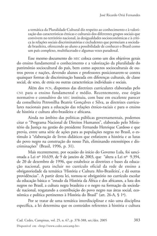 383Cad. Cedes, Campinas, vol. 25, n. 67, p. 378-388, set./dez. 2005
Disponível em <http://www.cedes.unicamp.br>
José Ricardo Oriá Fernandes
a temática da Pluralidade Cultural diz respeito ao conhecimento e à valori-
zação das características étnicas e culturais dos diferentes grupos sociais que
convivem no território nacional, às desigualdades socioeconômicas e à críti-
ca às relações sociais discriminatórias e excludentes que permeiam a socieda-
de brasileira, oferecendo ao aluno a possibilidade de conhecer o Brasil como
um país complexo, multifacetado e algumas vezes paradoxal.
Esse mesmo documento do MEC coloca como um dos objetivos gerais
do ensino fundamental o conhecimento e a valorização da pluralidade do
patrimônio sociocultural do país, bem como aspectos socioculturais de ou-
tros povos e nações, devendo alunos e professores posicionarem-se contra
quaisquer formas de discriminação baseada em diferenças culturais, de classe
social, de sexo, de etnia ou outras características individuais e sociais.
Além dos PCN, dispomos das diretrizes curriculares elaboradas pelo
CNE para o ensino fundamental e médio. Recentemente, esse órgão
normativo e consultivo do MEC instituiu, com base em excelente parecer
da conselheira Petronilha Beatriz Gonçalves e Silva, as diretrizes curricu-
lares nacionais para a educação das relações étnico-raciais e para o ensino
de história e cultura afro-brasileira e africana.
Ainda no âmbito das políticas públicas governamentais, podemos
citar o “Programa Nacional de Direitos Humanos”, elaborado pelo Minis-
tério da Justiça na gestão do presidente Fernando Henrique Cardoso e que
previa, entre uma série de ações para as populações negras no Brasil, o es-
tímulo à “elaboração de livros didáticos que enfatizem a história e as lutas
do povo negro na construção do nosso País, eliminando estereótipos e dis-
criminações” (Brasil, 1996, p. 31).
Mais recentemente, por ocasião do início do Governo Lula, foi sanci-
onada a Lei nº 10.639, de 9 de janeiro de 2003, que “altera a Lei nº 9.394,
de 20 de dezembro de 1996, que estabelece as diretrizes e bases da educa-
ção nacional, para incluir no currículo oficial da rede de ensino a
obrigatoriedade da temática ‘História e Cultura Afro-Brasileira’, e dá outras
providências”. A partir desta lei, tornou-se obrigatório no currículo escolar
da educação básica o “estudo da História da África e dos africanos, a luta dos
negros no Brasil, a cultura negra brasileira e o negro na formação da socieda-
de nacional, resgatando a contribuição do povo negro nas áreas social, eco-
nômica e política pertinentes à História do Brasil” (art. 26-A, § 1º).
Por se tratar de uma temática interdisciplinar e não uma disciplina
específica, a lei determina que os conteúdos referentes à história e cultura
 