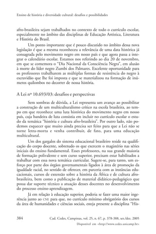 384 Cad. Cedes, Campinas, vol. 25, n. 67, p. 378-388, set./dez. 2005
Disponível em <http://www.cedes.unicamp.br>
Ensino de história e diversidade cultural: desafios e possibilidades
afro-brasileira sejam trabalhados no contexto de todo o currículo escolar,
especialmente no âmbito das disciplinas de Educação Artística, Literatura
e História do Brasil.
Um ponto importante que é pouco discutido no âmbito dessa nova
legislação é que a mesma reconheceu a relevância de uma data histórica já
consagrada pelo movimento negro em nosso país e que agora passa a inte-
grar o calendário escolar. Estamos nos referindo ao dia 20 de novembro,
em que se comemora o “Dia Nacional da Consciência Negra”, em alusão
à morte do líder negro Zumbi dos Palmares. Excelente oportunidade para
os professores trabalharem as múltiplas formas de resistência do negro à
escravidão que lhe foi imposta e que se materializou na formação de inú-
meros quilombos no decorrer de nossa história.
A Lei nº 10.693/03: desafios e perspectivas
Sem sombras de dúvida, a Lei representa um avanço ao possibilitar
a construção de um multiculturalismo crítico na escola brasileira, ao tem-
po em que reconhece uma luta histórica do movimento negro em nosso
país, cuja bandeira de luta consistia em incluir no currículo escolar o estu-
do da temática “história e cultura afro-brasileira”. Por outro lado, não po-
demos esquecer que muito ainda precisa ser feito para que a Lei não se
torne letra-morta e venha contribuir, de fato, para uma educação
multicultural.
Um dos gargalos do sistema educacional brasileiro reside na qualifi-
cação do corpo docente, sobretudo os que exercem o magistério nas séries
iniciais do ensino fundamental. Esses professores, na sua grande maioria
de formação polivalente e sem curso superior, precisam estar habilitados a
trabalhar com essa nova temática curricular. Sugere-se, para tanto, um es-
forço por parte dos órgãos governamentais ligados à área de promoção da
igualdade racial, no sentido de oferecer, em parceria com as instâncias edu-
cacionais, cursos de extensão sobre a história da África e de cultura afro-
brasileira, bem como a publicação de material didático-pedagógico que
possa dar suporte técnico a atuação desses docentes no desenvolvimento
do processo ensino-aprendizagem.
Já em relação à educação superior, poderia se fazer uma maior inge-
rência junto ao CNE para que, no currículo mínimo obrigatório dos cursos
da área de humanidades e ciências sociais, esteja presente a disciplina “His-
 