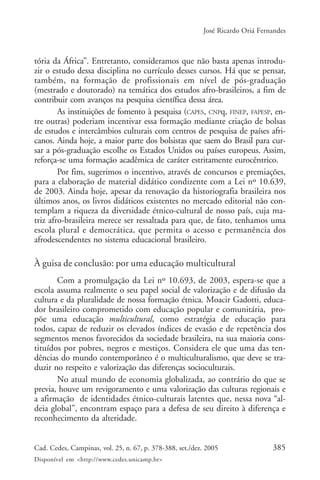 385Cad. Cedes, Campinas, vol. 25, n. 67, p. 378-388, set./dez. 2005
Disponível em <http://www.cedes.unicamp.br>
José Ricardo Oriá Fernandes
tória da África”. Entretanto, consideramos que não basta apenas introdu-
zir o estudo dessa disciplina no currículo desses cursos. Há que se pensar,
também, na formação de profissionais em nível de pós-graduação
(mestrado e doutorado) na temática dos estudos afro-brasileiros, a fim de
contribuir com avanços na pesquisa científica dessa área.
As instituições de fomento à pesquisa (CAPES, CNPq, FINEP, FAPESP, en-
tre outras) poderiam incentivar essa formação mediante criação de bolsas
de estudos e intercâmbios culturais com centros de pesquisa de países afri-
canos. Ainda hoje, a maior parte dos bolsistas que saem do Brasil para cur-
sar a pós-graduação escolhe os Estados Unidos ou países europeus. Assim,
reforça-se uma formação acadêmica de caráter estritamente eurocêntrico.
Por fim, sugerimos o incentivo, através de concursos e premiações,
para a elaboração de material didático condizente com a Lei nº 10.639,
de 2003. Ainda hoje, apesar da renovação da historiografia brasileira nos
últimos anos, os livros didáticos existentes no mercado editorial não con-
templam a riqueza da diversidade étnico-cultural de nosso país, cuja ma-
triz afro-brasileira merece ser ressaltada para que, de fato, tenhamos uma
escola plural e democrática, que permita o acesso e permanência dos
afrodescendentes no sistema educacional brasileiro.
À guisa de conclusão: por uma educação multicultural
Com a promulgação da Lei nº 10.693, de 2003, espera-se que a
escola assuma realmente o seu papel social de valorização e de difusão da
cultura e da pluralidade de nossa formação étnica. Moacir Gadotti, educa-
dor brasileiro comprometido com educação popular e comunitária, pro-
põe uma educação multicultural, como estratégia de educação para
todos, capaz de reduzir os elevados índices de evasão e de repetência dos
segmentos menos favorecidos da sociedade brasileira, na sua maioria cons-
tituídos por pobres, negros e mestiços. Considera ele que uma das ten-
dências do mundo contemporâneo é o multiculturalismo, que deve se tra-
duzir no respeito e valorização das diferenças socioculturais.
No atual mundo de economia globalizada, ao contrário do que se
previa, houve um revigoramento e uma valorização das culturas regionais e
a afirmação de identidades étnico-culturais latentes que, nessa nova “al-
deia global”, encontram espaço para a defesa de seu direito à diferença e
reconhecimento da alteridade.
 