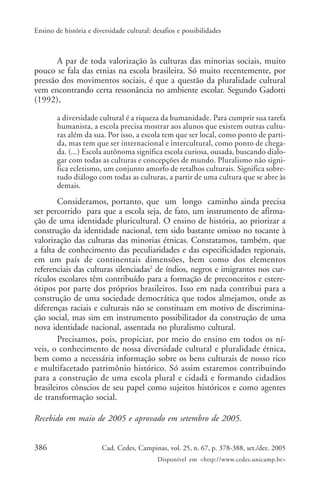386 Cad. Cedes, Campinas, vol. 25, n. 67, p. 378-388, set./dez. 2005
Disponível em <http://www.cedes.unicamp.br>
Ensino de história e diversidade cultural: desafios e possibilidades
A par de toda valorização às culturas das minorias sociais, muito
pouco se fala das etnias na escola brasileira. Só muito recentemente, por
pressão dos movimentos sociais, é que a questão da pluralidade cultural
vem encontrando certa ressonância no ambiente escolar. Segundo Gadotti
(1992),
a diversidade cultural é a riqueza da humanidade. Para cumprir sua tarefa
humanista, a escola precisa mostrar aos alunos que existem outras cultu-
ras além da sua. Por isso, a escola tem que ser local, como ponto de parti-
da, mas tem que ser internacional e intercultural, como ponto de chega-
da. (...) Escola autônoma significa escola curiosa, ousada, buscando dialo-
gar com todas as culturas e concepções de mundo. Pluralismo não signi-
fica ecletismo, um conjunto amorfo de retalhos culturais. Significa sobre-
tudo diálogo com todas as culturas, a partir de uma cultura que se abre às
demais.
Consideramos, portanto, que um longo caminho ainda precisa
ser percorrido para que a escola seja, de fato, um instrumento de afirma-
ção de uma identidade pluricultural. O ensino de história, ao priorizar a
construção da identidade nacional, tem sido bastante omisso no tocante à
valorização das culturas das minorias étnicas. Constatamos, também, que
a falta de conhecimento das peculiaridades e das especificidades regionais,
em um país de continentais dimensões, bem como dos elementos
referenciais das culturas silenciadas2
de índios, negros e imigrantes nos cur-
rículos escolares têm contribuído para a formação de preconceitos e estere-
ótipos por parte dos próprios brasileiros. Isso em nada contribui para a
construção de uma sociedade democrática que todos almejamos, onde as
diferenças raciais e culturais não se constituam em motivo de discrimina-
ção social, mas sim em instrumento possibilitador da construção de uma
nova identidade nacional, assentada no pluralismo cultural.
Precisamos, pois, propiciar, por meio do ensino em todos os ní-
veis, o conhecimento de nossa diversidade cultural e pluralidade étnica,
bem como a necessária informação sobre os bens culturais de nosso rico
e multifacetado patrimônio histórico. Só assim estaremos contribuindo
para a construção de uma escola plural e cidadã e formando cidadãos
brasileiros cônscios de seu papel como sujeitos históricos e como agentes
de transformação social.
Recebido em maio de 2005 e aprovado em setembro de 2005.
 
