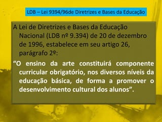 LDB – Lei 9394/96de Diretrizes e Bases da Educação 
A Lei de Diretrizes e Bases da Educação 
Nacional (LDB nº 9.394) de 20 de dezembro 
de 1996, estabelece em seu artigo 26, 
parágrafo 2º: 
“O ensino da arte constituirá componente 
curricular obrigatório, nos diversos níveis da 
educação básica, de forma a promover o 
desenvolvimento cultural dos alunos”. 
 