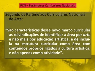 PCN – Parâmetros Curriculares Nacionais 
Segundo os Parâmetros Curriculares Nacionais 
de Arte: 
“São características desse novo marco curricular 
as reivindicações de identificar a área por arte 
e não mais por educação artística, e de incluí-la 
na estrutura curricular como área com 
conteúdos próprios ligados à cultura artística, 
e não apenas como atividade”. 
 