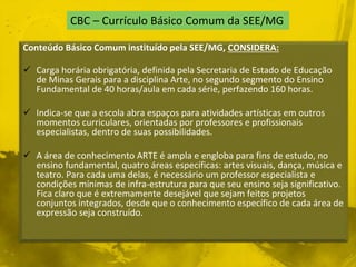 CBC – Currículo Básico Comum da SEE/MG 
Conteúdo Básico Comum instituído pela SEE/MG, CONSIDERA: 
 Carga horária obrigatória, definida pela Secretaria de Estado de Educação 
de Minas Gerais para a disciplina Arte, no segundo segmento do Ensino 
Fundamental de 40 horas/aula em cada série, perfazendo 160 horas. 
 Indica-se que a escola abra espaços para atividades artísticas em outros 
momentos curriculares, orientadas por professores e profissionais 
especialistas, dentro de suas possibilidades. 
 A área de conhecimento ARTE é ampla e engloba para fins de estudo, no 
ensino fundamental, quatro áreas específicas: artes visuais, dança, música e 
teatro. Para cada uma delas, é necessário um professor especialista e 
condições mínimas de infra-estrutura para que seu ensino seja significativo. 
Fica claro que é extremamente desejável que sejam feitos projetos 
conjuntos integrados, desde que o conhecimento específico de cada área de 
expressão seja construído. 
 