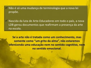  Não é só uma mudança de terminologia que a nova lei 
Se a arte não é tratada como um conhecimento, mas 
somente como “um grito da alma”, não estaremos 
oferecendo uma educação nem no sentido cognitivo, nem 
no sentido emocional. 
propõe. 
 Nascida da luta de Arte-Educadores em todo o país, a nova 
LDB gerou documentos que reafirmam a presença da arte 
na escola. 
 
