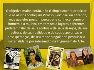 O objetivo maior, então, não é simplesmente propiciar 
que os alunos conheçam Picasso, Portinari ou Cezanne, 
mas que eles possam perceber e conhecer como o 
homem e a mulher, em tempos e lugares diferentes 
puderam falar de seus sonhos e de seus desejos, de sua 
cultura, de sua realidade e de suas esperanças e 
desesperanças, de seu modo singular de pesquisar a 
materialidade por intermédio da linguagem da Arte. 
 