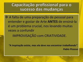  A falta de uma preparação de pessoal para 
entender e gostar de Arte ANTES de ensiná-la 
é um problema crucial, nos levando muitas 
vezes a confundir 
IMPROVISAÇÃO com CRIATIVIDADE. 
“A inspiração existe, mas ela deve nos encontrar trabalhando”. 
Pablo Picasso 
 