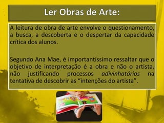 A leitura de obra de arte envolve o questionamento, 
a busca, a descoberta e o despertar da capacidade 
crítica dos alunos. 
Segundo Ana Mae, é importantíssimo ressaltar que o 
objetivo de interpretação é a obra e não o artista, 
não justificando processos adivinhatórios na 
tentativa de descobrir as “intenções do artista”. 
 