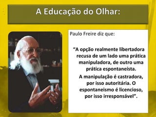 Paulo Freire diz que: 
“A opção realmente libertadora 
recusa de um lado uma prática 
manipuladora, de outro uma 
prática espontaneísta. 
A manipulação é castradora, 
por isso autoritária. O 
espontaneismo é licencioso, 
por isso irresponsável”. 
 