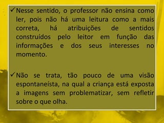 Nesse sentido, o professor não ensina como 
ler, pois não há uma leitura como a mais 
correta, há atribuições de sentidos 
construídos pelo leitor em função das 
informações e dos seus interesses no 
momento. 
Não se trata, tão pouco de uma visão 
espontaneísta, na qual a criança está exposta 
a imagens sem problematizar, sem refletir 
sobre o que olha. 
 