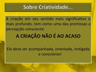 A criação em seu sentido mais significativo e 
mais profundo, tem como uma das premissas a 
percepção consciente: 
A CRIAÇÃO NÃO É AO ACASO 
Ela deve ser acompanhada, orientada, instigada 
e consciente! 
 