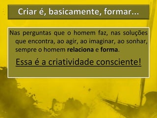 Nas perguntas que o homem faz, nas soluções 
que encontra, ao agir, ao imaginar, ao sonhar, 
sempre o homem relaciona e forma. 
Essa é a criatividade consciente! 
 