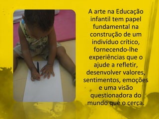 A arte na Educação 
infantil tem papel 
fundamental na 
construção de um 
indivíduo crítico, 
fornecendo-lhe 
experiências que o 
ajude a refletir, 
desenvolver valores, 
sentimentos, emoções 
e uma visão 
questionadora do 
mundo que o cerca. 
 