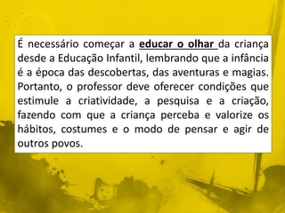 É necessário começar a educar o olhar da criança 
desde a Educação Infantil, lembrando que a infância 
é a época das descobertas, das aventuras e magias. 
Portanto, o professor deve oferecer condições que 
estimule a criatividade, a pesquisa e a criação, 
fazendo com que a criança perceba e valorize os 
hábitos, costumes e o modo de pensar e agir de 
outros povos. 
 