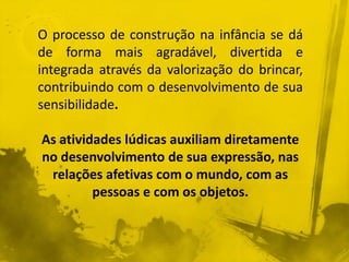 O processo de construção na infância se dá 
de forma mais agradável, divertida e 
integrada através da valorização do brincar, 
contribuindo com o desenvolvimento de sua 
sensibilidade. 
As atividades lúdicas auxiliam diretamente 
no desenvolvimento de sua expressão, nas 
relações afetivas com o mundo, com as 
pessoas e com os objetos. 
 