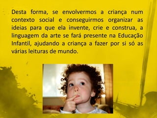 Desta forma, se envolvermos a criança num 
contexto social e conseguirmos organizar as 
ideias para que ela invente, crie e construa, a 
linguagem da arte se fará presente na Educação 
Infantil, ajudando a criança a fazer por si só as 
várias leituras de mundo. 
 