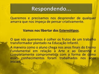 Queremos e precisamos nos desprender de qualquer 
amarra que nos impeça de pensar criativamente. 
Vamos nos libertar dos Estereótipos. 
O que nós queremos é colher os frutos de um trabalho 
transformador plantado na Educação Infantil. 
A maneira como o aluno chega nos anos finais do Ensino 
Fundamental em relação à Arte e ao Desenho é 
completamente comprometida com a forma de como 
esses conhecimentos foram trabalhados nos anos 
iniciais 
 