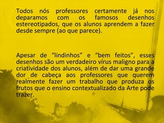 Todos nós professores certamente já nos 
deparamos com os famosos desenhos 
estereotipados, que os alunos aprendem a fazer 
desde sempre (ao que parece). 
Apesar de “lindinhos” e “bem feitos”, esses 
desenhos são um verdadeiro vírus maligno para a 
criatividade dos alunos, além de dar uma grande 
dor de cabeça aos professores que querem 
realmente fazer um trabalho que produza os 
frutos que o ensino contextualizado da Arte pode 
trazer. 
 