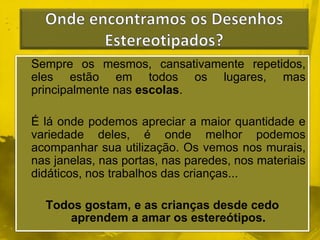 Sempre os mesmos, cansativamente repetidos, 
eles estão em todos os lugares, mas 
principalmente nas escolas. 
É lá onde podemos apreciar a maior quantidade e 
variedade deles, é onde melhor podemos 
acompanhar sua utilização. Os vemos nos murais, 
nas janelas, nas portas, nas paredes, nos materiais 
didáticos, nos trabalhos das crianças... 
Todos gostam, e as crianças desde cedo 
aprendem a amar os estereótipos. 
 