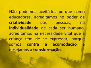 Não podemos aceitá-los porque como 
educadores, acreditamos no poder de 
criatividade das pessoas, na 
individualidade de cada ser humano, 
acreditamos na necessidade vital que a 
criança tem de se expressar; porque 
somos contra a acomodação e 
desejamos a transformação. 
 