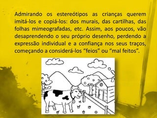 Admirando os estereótipos as crianças querem 
imitá-los e copiá-los: dos murais, das cartilhas, das 
folhas mimeografadas, etc. Assim, aos poucos, vão 
desaprendendo o seu próprio desenho, perdendo a 
expressão individual e a confiança nos seus traços, 
começando a considerá-los “feios” ou “mal feitos”. 
 