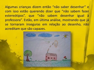 Algumas crianças dizem então “não saber desenhar” e 
com isso estão querendo dizer que “não sabem fazer 
estereótipos”, que “não sabem desenhar igual à 
professora”. Estão, em última análise, mostrando que já 
se tornaram inseguras em relação ao desenho, não 
acreditam que são capazes. 
 