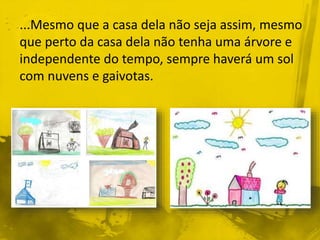 ...Mesmo que a casa dela não seja assim, mesmo 
que perto da casa dela não tenha uma árvore e 
independente do tempo, sempre haverá um sol 
com nuvens e gaivotas. 
 