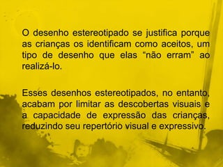 O desenho estereotipado se justifica porque 
as crianças os identificam como aceitos, um 
tipo de desenho que elas “não erram” ao 
realizá-lo. 
Esses desenhos estereotipados, no entanto, 
acabam por limitar as descobertas visuais e 
a capacidade de expressão das crianças, 
reduzindo seu repertório visual e expressivo. 
 