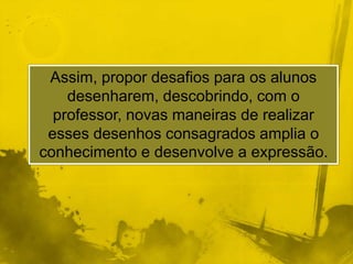Assim, propor desafios para os alunos 
desenharem, descobrindo, com o 
professor, novas maneiras de realizar 
esses desenhos consagrados amplia o 
conhecimento e desenvolve a expressão. 
 