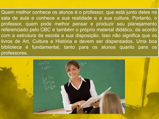 Quem melhor conhece os alunos é o professor, que está junto deles na 
sala de aula e conhece a sua realidade e a sua cultura. Portanto, o 
professor, quem pode melhor pensar e produzir seu planejamento 
referenciado pelo CBC e também o próprio material didático, de acordo 
com a estrutura da escola a sua disposição. Isso não significa que os 
livros de Art, Cultura e História e devem ser dispensados. Uma boa 
biblioteca é fundamental, tanto para os alunos quanto para os 
professores. 
 