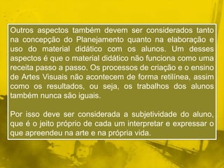 Outros aspectos também devem ser considerados tanto 
na concepção do Planejamento quanto na elaboração e 
uso do material didático com os alunos. Um desses 
aspectos é que o material didático não funciona como uma 
receita passo a passo. Os processos de criação e o ensino 
de Artes Visuais não acontecem de forma retilínea, assim 
como os resultados, ou seja, os trabalhos dos alunos 
também nunca são iguais. 
Por isso deve ser considerada a subjetividade do aluno, 
que é o jeito próprio de cada um interpretar e expressar o 
que apreendeu na arte e na própria vida. 
 