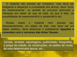 O material não precisa ser complexo, mas deve ser 
instigante e despertar a curiosidade dos alunos, deve “tocá-los 
esteticamente”, no sentido de provocar estímulos e 
interesse em saber do que se trata, do que é feito, da 
possibilidade de experimentá-lo e apreendê-lo etc. 
Muitas vezes o material nem precisa ser, 
necessariamente, um objeto de arte, mas deve ser um 
objeto estético, deve relacionar e estabelecer ligações e 
conexões com o universo das Artes Visuais. 
Jornais, revistas, reportagens, publicidade, fotografias, 
a praça da cidade, as construções, os estilos de moda 
de uma determinada época, etc... 
 