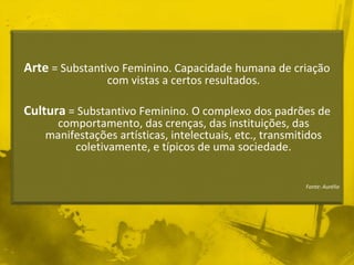 Arte = Substantivo Feminino. Capacidade humana de criação 
com vistas a certos resultados. 
Cultura = Substantivo Feminino. O complexo dos padrões de 
comportamento, das crenças, das instituições, das 
manifestações artísticas, intelectuais, etc., transmitidos 
coletivamente, e típicos de uma sociedade. 
Fonte: Aurélio 
 