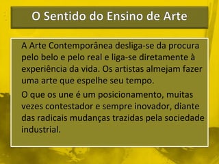 A Arte Contemporânea desliga-se da procura 
pelo belo e pelo real e liga-se diretamente à 
experiência da vida. Os artistas almejam fazer 
uma arte que espelhe seu tempo. 
O que os une é um posicionamento, muitas 
vezes contestador e sempre inovador, diante 
das radicais mudanças trazidas pela sociedade 
industrial. 
 