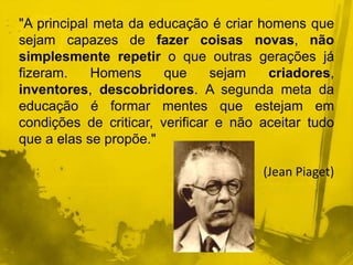 "A principal meta da educação é criar homens que 
sejam capazes de fazer coisas novas, não 
simplesmente repetir o que outras gerações já 
fizeram. Homens que sejam criadores, 
inventores, descobridores. A segunda meta da 
educação é formar mentes que estejam em 
condições de criticar, verificar e não aceitar tudo 
que a elas se propõe." 
(Jean Piaget) 
 