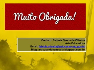 Contato: Fabíola Garcia de Oliveira 
Arte-Educadora 
Email: fabiola.oliveira@educacao.mg.gov.br 
Blog: articulandonaescola.blogspot.com.br 
