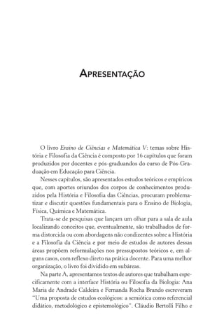 Apresentação
O livro Ensino de Ciências e Matemática V: temas sobre His‑
tória e Filosofia da Ciência é composto por 16 capítulos que foram
produzidos por docentes e pós-graduandos do curso de Pós-Gra‑
duação em Educação para Ciência.
Nesses capítulos, são apresentados estudos teóricos e empíricos
que, com aportes oriundos dos corpos de conhecimentos produ‑
zidos pela História e Filosofia das Ciências, procuram problema‑
tizar e discutir questões fundamentais para o Ensino de Biologia,
Física, Química e Matemática.
Trata-se de pesquisas que lançam um olhar para a sala de aula
localizando conceitos que, eventualmente, são trabalhados de for­
ma distorcida ou com abordagens não condizentes sobre a História
e a Filosofia da Ciência e por meio de estudos de autores dessas
áreas propõem reformulações nos pressupostos teóricos e, em al‑
guns casos, com reflexo direto na prática docente. Para uma melhor
organização, o livro foi dividido em subáreas.
Na parte A, apresentamos textos de autores que trabalham espe‑
cificamente com a interface História ou Filosofia da Biologia: Ana
Maria de Andrade Caldeira e Fernanda Rocha Brando escreveram
“Uma proposta de estudos ecológicos: a semiótica como referencial
didático, metodológico e epistemológico”. Cláudio Bertolli Filho e
 