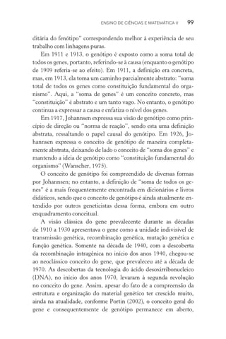 Ensino de Ciências e Matemática V   99
ditária do fenótipo” correspondendo melhor à experiência de seu
trabalho com linhagens puras.
Em 1911 e 1913, o genótipo é exposto como a soma total de
todos os genes, portanto, referindo­‑se à causa (enquanto o genótipo
de 1909 referia­‑se ao efeito). Em 1911, a definição era concreta,
mas, em 1913, ela toma um caminho parcialmente abstrato: “soma
total de todos os genes como constituição fundamental do orga‑
nismo”. Aqui, a “soma de genes” é um conceito concreto, mas
“constituição” é abstrato e um tanto vago. No entanto, o genótipo
continua a expressar a causa e enfatiza o nível dos genes.
Em 1917, Johannsen expressa sua visão de genótipo como prin‑
cípio de direção ou “norma de reação”, sendo esta uma definição
abstrata, ressaltando o papel causal do genótipo. Em 1926, Jo‑
hannsen expressa o conceito de genótipo de maneira completa‑
mente abstrata, deixando de lado o conceito de “soma dos genes” e
mantendo a ideia de genótipo como “constituição fundamental do
organismo” (Wanscher, 1975).
O conceito de genótipo foi compreendido de diversas formas
por Johannsen; no entanto, a definição de “soma de todos os ge‑
nes” é a mais frequentemente encontrada em dicionários e livros
didáticos, sendo que o conceito de genótipo é ainda atualmente en‑
tendido por outros geneticistas dessa forma, embora em outro
enqua­dramento conceitual.
A visão clássica do gene prevalecente durante as décadas
de 1910 a 1930 apresentava o gene como a unidade indivisível de
transmissão genética, recombinação genética, mutação genética e
função genética. Somente na década de 1940, com a descoberta
da recombinação intragênica no início dos anos 1940, chegou­‑se
ao neoclássico conceito do gene, que prevaleceu até a década de
1970. As descobertas da tecnologia do ácido desoxirribonucleico
(DNA), no início dos anos 1970, levaram à segunda revolução
no conceito do gene. Assim, apesar do fato de a compreensão da
estrutura e organização do material genético ter crescido muito,
ainda na atualidade, conforme Portin (2002), o conceito geral do
gene e consequentemente de genótipo permanece em aberto,
 