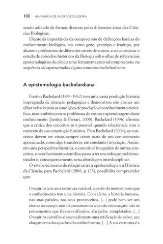 100  Ana Maria de Andrade Caldeira
sendo adotado de formas diversas pelas diferentes áreas das Ciên‑
cias Biológicas.
Diante da importância da compreensão de definições básicas do
conhecimento biológico, tais como gene, genótipo e fenótipo, por
alunos e professores de diferentes níveis de ensino, e ao considerar o
estudo de episódios históricos da Biologia sob o olhar de referenciais
epistemológicos da ciência uma ferramenta para tal compreensão, na
sequência são apresentados alguns conceitos bachelardianos.
A epistemologia bachelardiana
Gaston Bachelard (1884­‑1962) tem uma vasta produção literária
impregnada de intenção pedagógica e demonstrou não apenas um
olhar voltado para as condições de produção do conhecimento cientí‑
fico, mas também com os problemas de ensino e aprendizagem desse
conhecimento (Justina & Ferrari, 2000). Bachelard (1996) afirmou
que a crítica dos conceitos só é possível quando relacionada com o
contexto de sua construção histórica. Para Bachelard (2004), os con‑
ceitos devem ser vistos sempre como parte de um conhecimento
aproximado, como algo transitório, em constante (re)criação. Assim,
em uma perspectiva histórica, o conceito é integrador de outros con‑
ceitos, e o conhecimento científico passa a ter um enfoque problema‑
tizador e, consequentemente, uma abordagem interdisciplinar.
O estabelecimento de relação entre a epistemologia e a História
da Ciência, para Bachelard (2006, p.125), possibilita compreender
que:
O espírito tem uma estrutura variável, a partir do momento em que
o conhecimento tem uma história. Com efeito, a história humana,
nas suas paixões, nos seus preconceitos, [...] pode bem ser um
eter­no recomeço; mas há pensamentos que não recomeçam: são os
pensamentos que foram retificados, alargados, completados. [...]
O espírito científico é essencialmente uma retificação do saber, um
alargamento dos quadros do conhecimento. [...] A sua estrutura é a
 